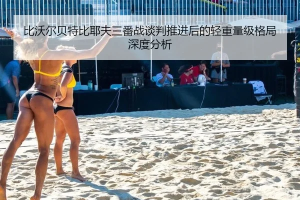 比沃尔贝特比耶夫三番战谈判推进后的轻重量级格局深度分析